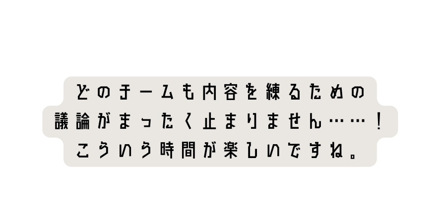どのチームも内容を練るための 議論がまったく止まりません こういう時間が楽しいですね